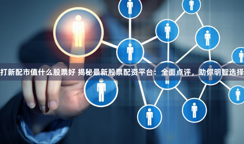 打新配市值什么股票好 揭秘最新股票配资平台：全面点评，助你明智选择
