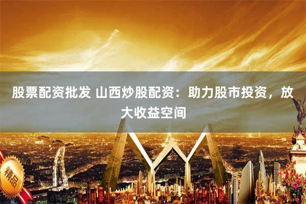 股票配资批发 山西炒股配资：助力股市投资，放大收益空间
