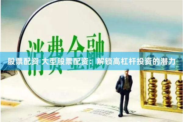 股票配资 大型股票配资：解锁高杠杆投资的潜力