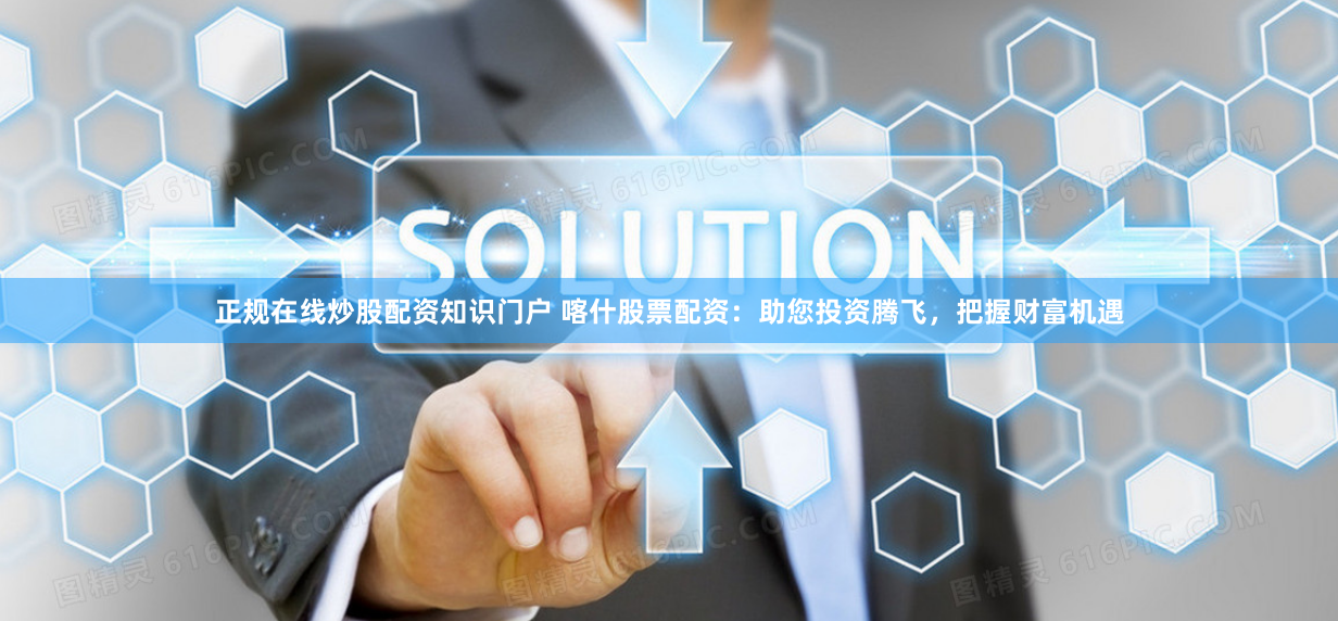 正规在线炒股配资知识门户 喀什股票配资：助您投资腾飞，把握财富机遇