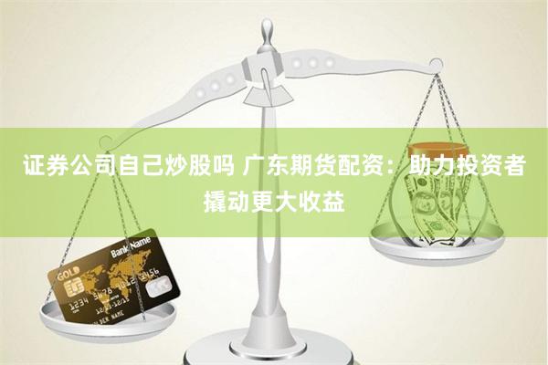 证券公司自己炒股吗 广东期货配资：助力投资者撬动更大收益