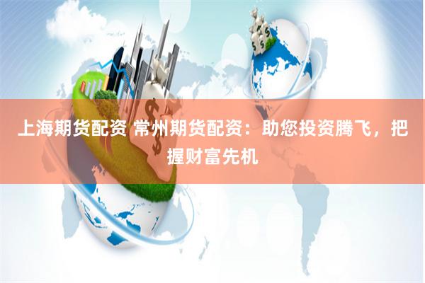 上海期货配资 常州期货配资：助您投资腾飞，把握财富先机