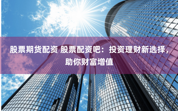 股票期货配资 股票配资吧：投资理财新选择，助你财富增值