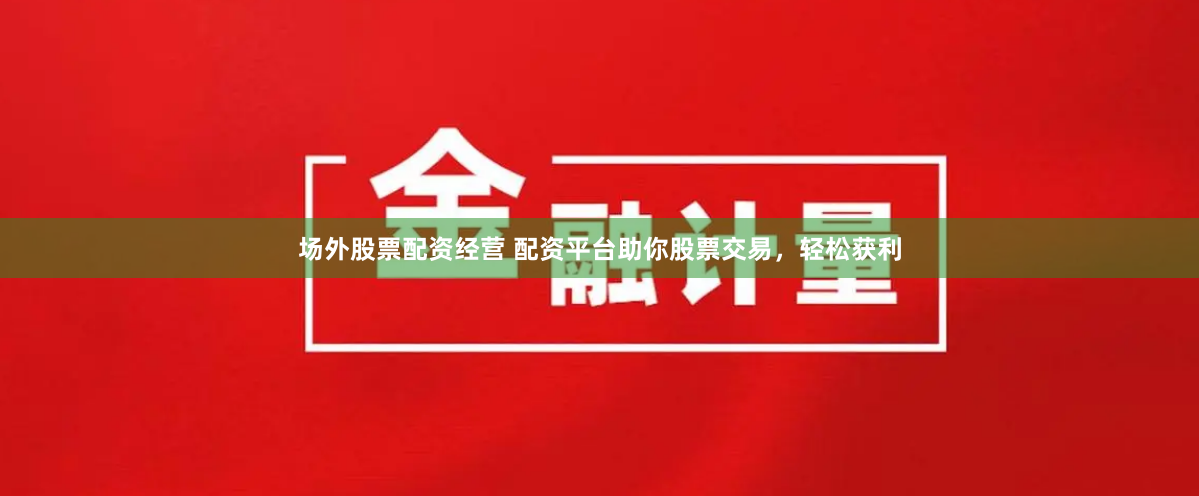 场外股票配资经营 配资平台助你股票交易，轻松获利