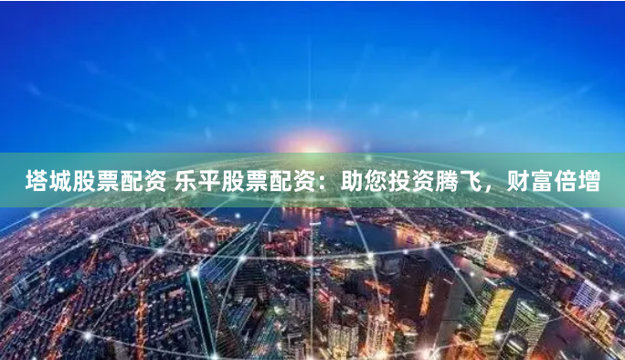 塔城股票配资 乐平股票配资：助您投资腾飞，财富倍增