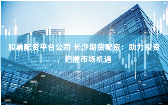 股票配资平台公司 长沙期货配资：助力投资，把握市场机遇