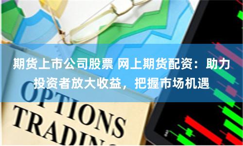 期货上市公司股票 网上期货配资：助力投资者放大收益，把握市场机遇
