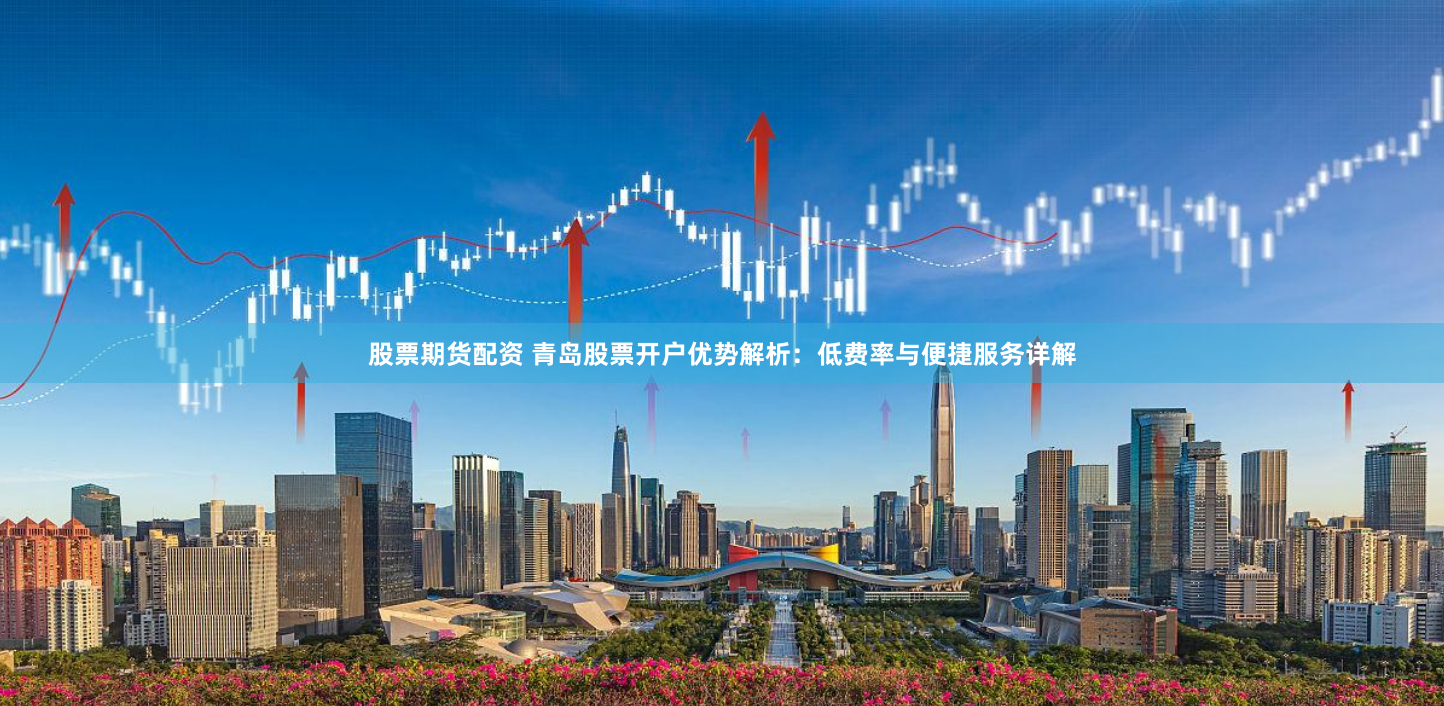股票期货配资 青岛股票开户优势解析：低费率与便捷服务详解