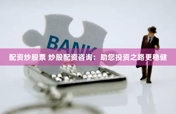 配资炒股票 炒股配资咨询：助您投资之路更稳健